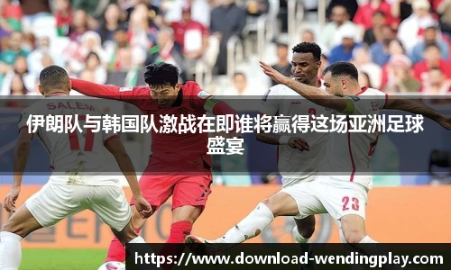 伊朗队与韩国队激战在即谁将赢得这场亚洲足球盛宴